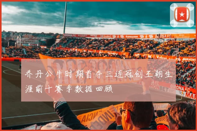 乔丹公牛时期首夺三连冠创王朝生涯前十赛季数据回顾