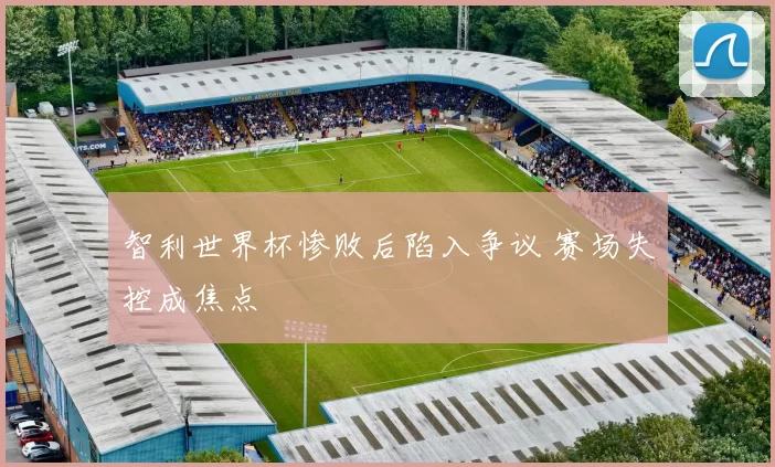 智利世界杯惨败后陷入争议 赛场失控成焦点