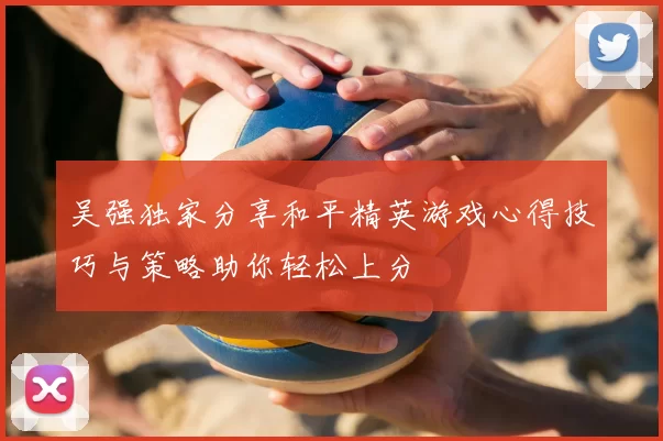 吴强独家分享和平精英游戏心得技巧与策略助你轻松上分