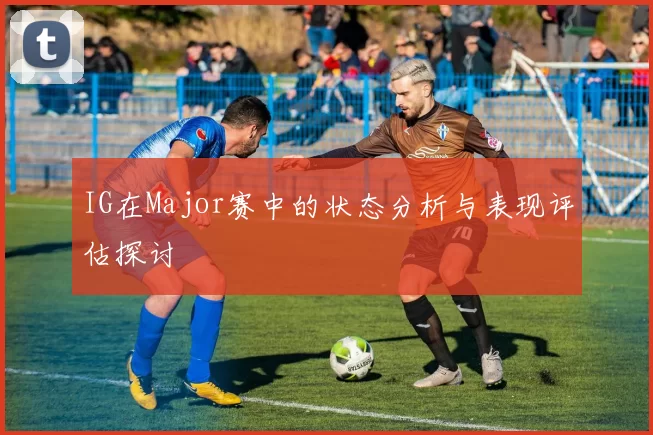 IG在Major赛中的状态分析与表现评估探讨