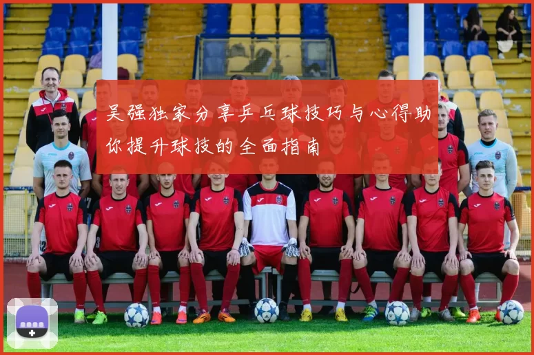 吴强独家分享乒乓球技巧与心得助你提升球技的全面指南