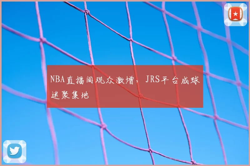 NBA直播间观众激增,JRS平台成球迷聚集地