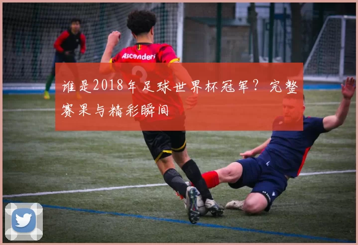 谁是2018年足球世界杯冠军?完整赛果与精彩瞬间
