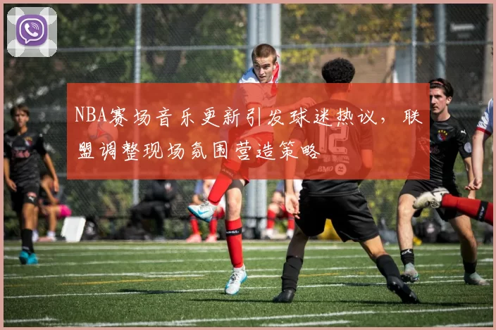 NBA赛场音乐更新引发球迷热议，联盟调整现场氛围营造策略