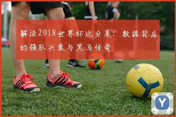 解读2018世界杯比分表:数据背后的强队兴衰与黑马传奇