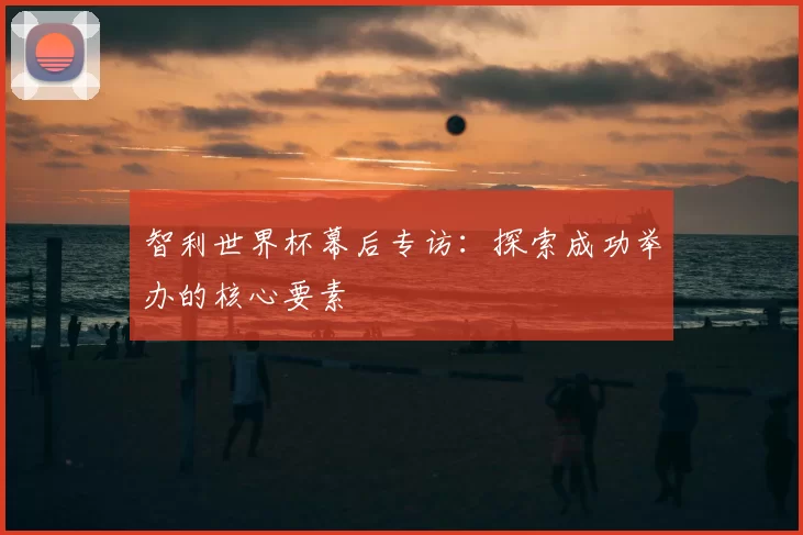 智利世界杯幕后专访:探索成功举办的核心要素