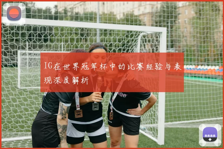 IG在世界冠军杯中的比赛经验与表现深度解析