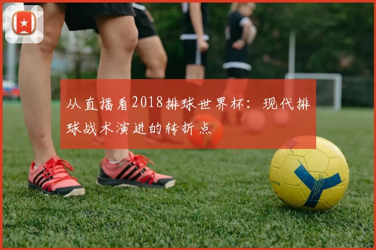 从直播看2018排球世界杯：现代排球战术演进的转折点