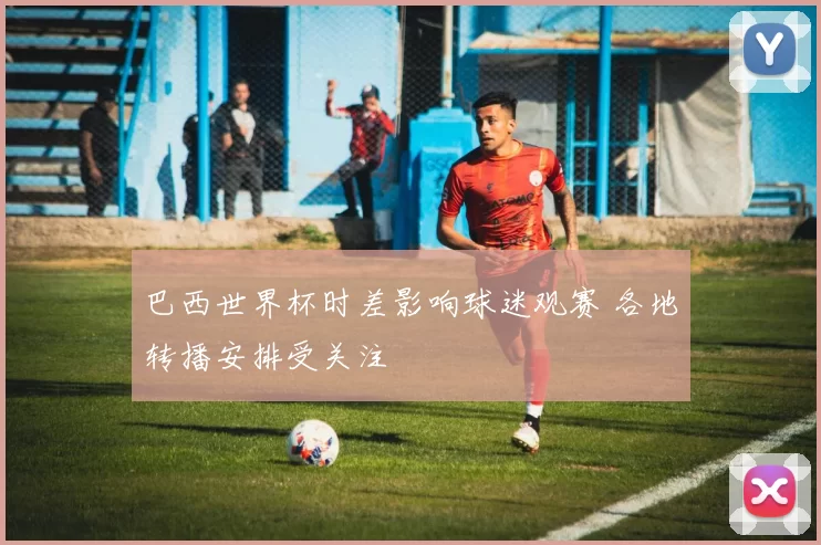 巴西世界杯时差影响球迷观赛 各地转播安排受关注