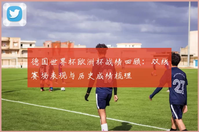 德国世界杯欧洲杯战绩回顾:双线赛场表现与历史成绩梳理