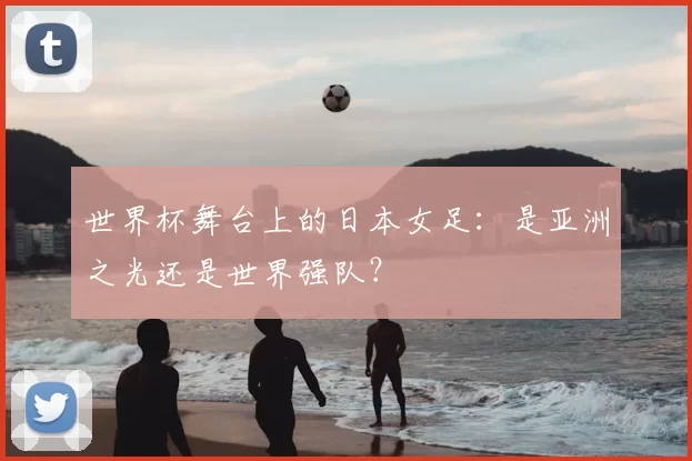 世界杯舞台上的日本女足:是亚洲之光还是世界强队?
