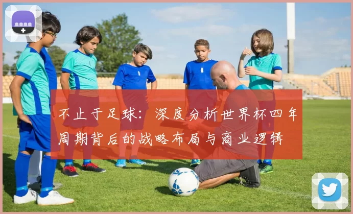 不止于足球:深度分析世界杯四年周期背后的战略布局与商业逻辑