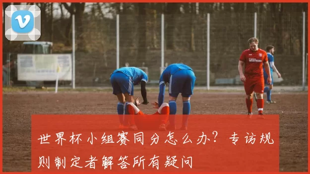 世界杯小组赛同分怎么办？专访规则制定者解答所有疑问
