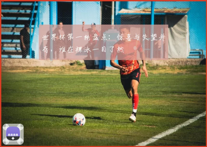 世界杯第一轮盘点：惊喜与失望并存，谁在裸泳一目了然