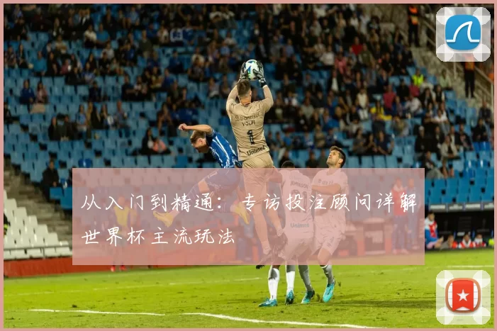 从入门到精通：专访投注顾问详解世界杯主流玩法