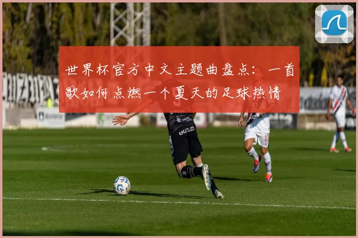 世界杯官方中文主题曲盘点：一首歌如何点燃一个夏天的足球热情