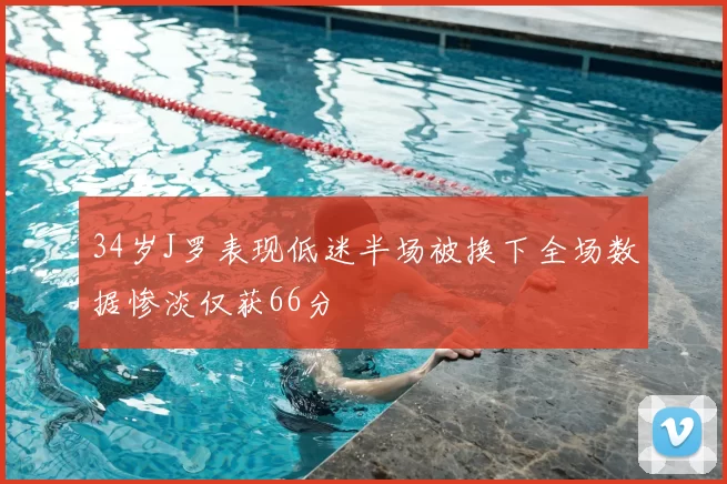 34岁J罗表现低迷半场被换下全场数据惨淡仅获66分