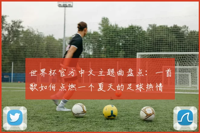 世界杯官方中文主题曲盘点：一首歌如何点燃一个夏天的足球热情