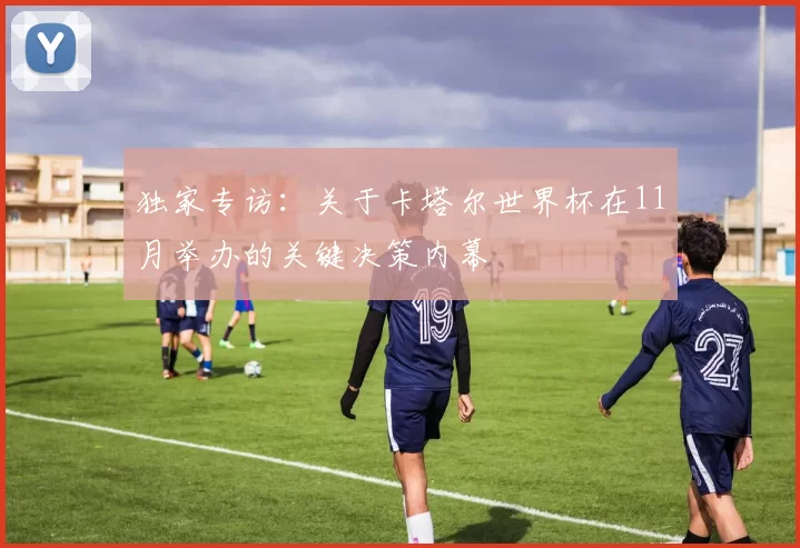 独家专访:关于卡塔尔世界杯在11月举办的关键决策内幕
