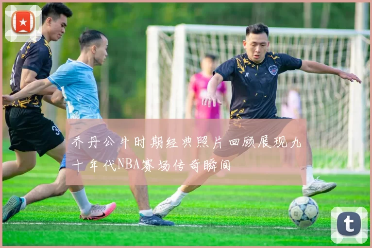乔丹公牛时期经典照片回顾展现九十年代NBA赛场传奇瞬间