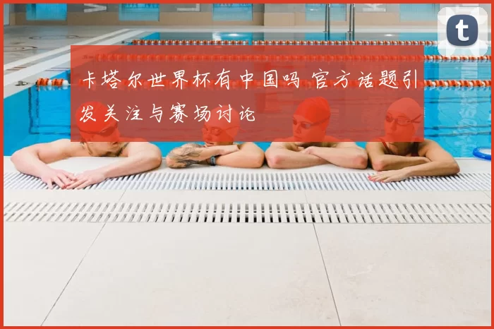 卡塔尔世界杯有中国吗 官方话题引发关注与赛场讨论