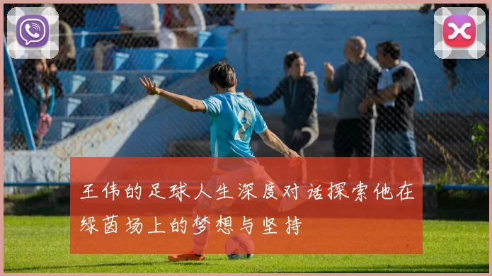 王伟的足球人生深度对话探索他在绿茵场上的梦想与坚持