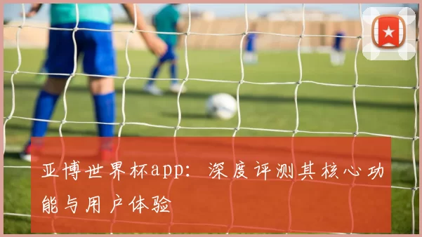 亚博世界杯app：深度评测其核心功能与用户体验