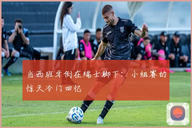当西班牙倒在瑞士脚下:小组赛的惊天冷门回忆