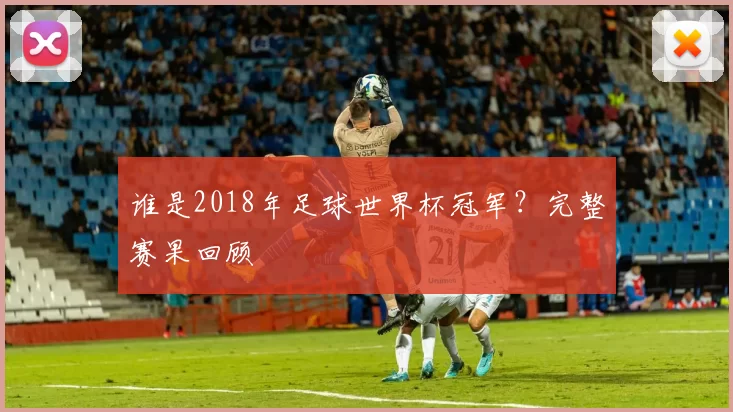 谁是2018年足球世界杯冠军?完整赛果回顾