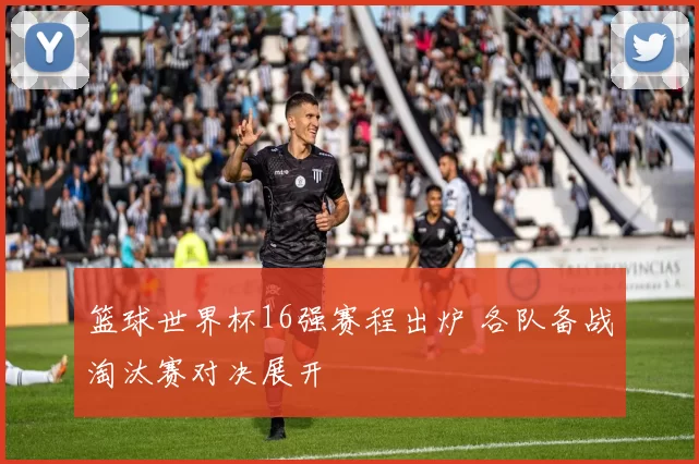 篮球世界杯16强赛程出炉 各队备战淘汰赛对决展开