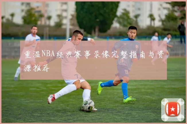 重温NBA经典赛事录像完整指南与资源推荐