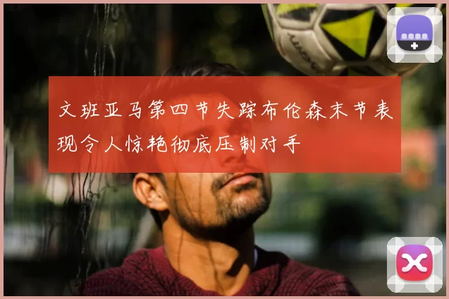 文班亚马第四节失踪布伦森末节表现令人惊艳彻底压制对手