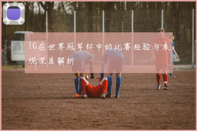 IG在世界冠军杯中的比赛经验与表现深度解析