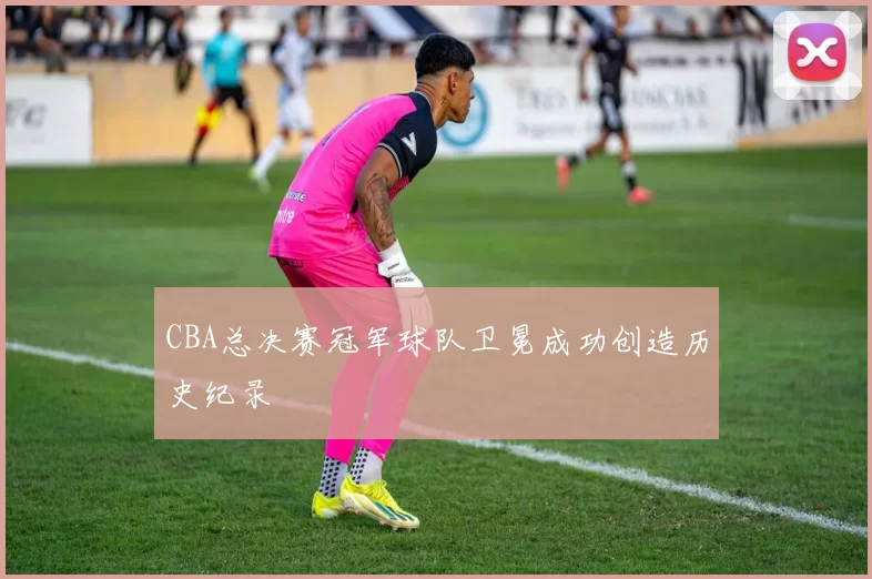 CBA总决赛冠军球队卫冕成功创造历史纪录