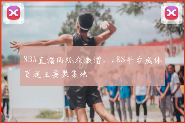 NBA直播间观众激增，JRS平台成体育迷主要聚集地