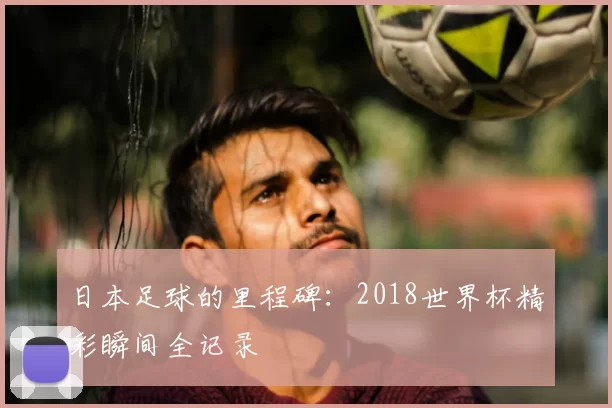 日本足球的里程碑:2018世界杯精彩瞬间全记录