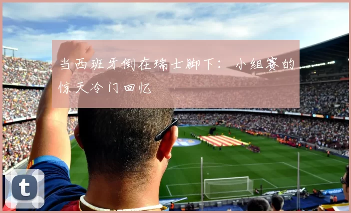 当西班牙倒在瑞士脚下：小组赛的惊天冷门回忆