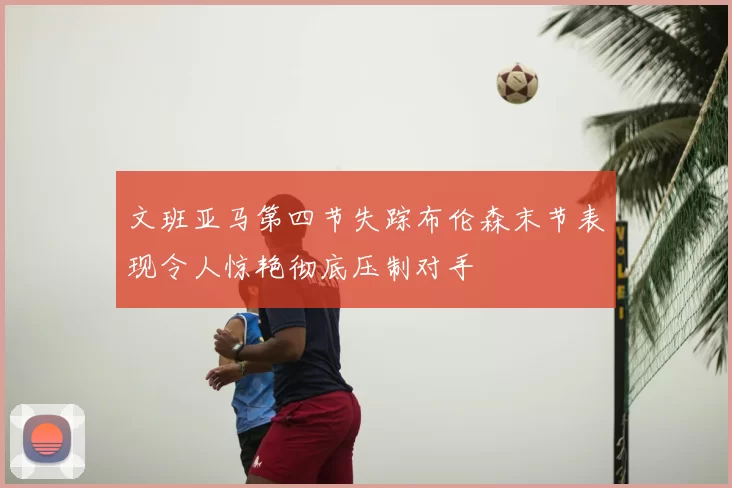 文班亚马第四节失踪布伦森末节表现令人惊艳彻底压制对手