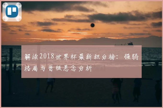 解读2018世界杯最新积分榜：强弱格局与晋级悬念分析