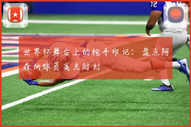 世界杯舞台上的枪手印记:盘点阿森纳球员高光时刻