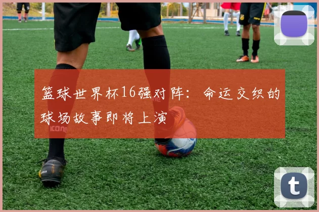 篮球世界杯16强对阵：命运交织的球场故事即将上演