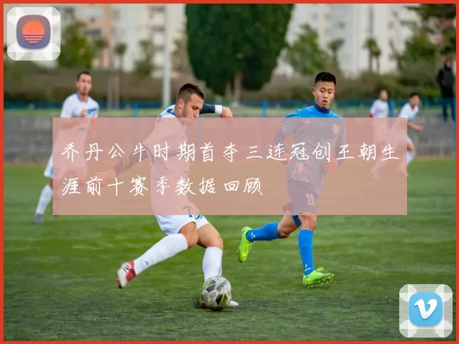 乔丹公牛时期首夺三连冠创王朝生涯前十赛季数据回顾