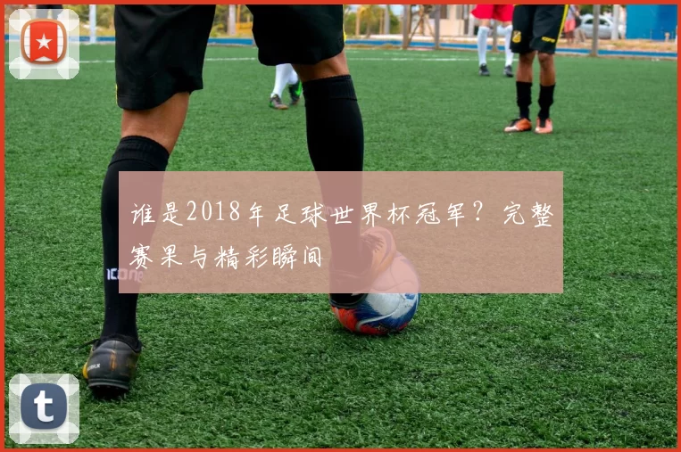 谁是2018年足球世界杯冠军？完整赛果与精彩瞬间